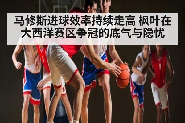 马修斯进球效率持续走高 枫叶在大西洋赛区争冠的底气与隐忧