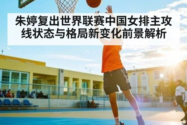 朱婷复出世界联赛中国女排主攻线状态与格局新变化前景解析