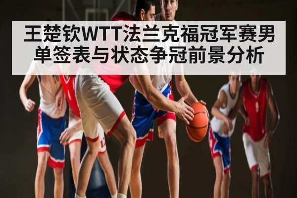 王楚钦WTT法兰克福冠军赛男单签表与状态争冠前景分析